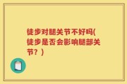 徒步对腿关节不好吗(徒步是否会影响腿部关节？)