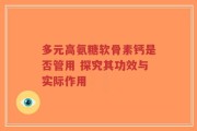 多元高氨糖软骨素钙是否管用 探究其功效与实际作用
