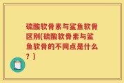 硫酸软骨素与鲨鱼软骨区别(硫酸软骨素与鲨鱼软骨的不同点是什么？)