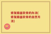 修复膝盖软骨的办法(修复膝盖软骨的自然方法)
