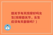 膝关节每天按摩好吗女生(按摩膝关节，女生应该每天都做吗？)