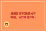 舒缓膏关节(缓解关节酸痛，从舒缓膏开始)