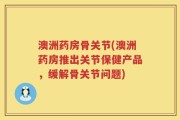 澳洲药房骨关节(澳洲药房推出关节保健产品，缓解骨关节问题)