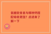 氨糖软骨素与哪种钙搭配吸收更佳？点进来了解一下
