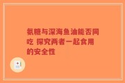 氨糖与深海鱼油能否同吃 探究两者一起食用的安全性