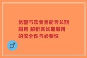 氨糖与软骨素能否长期服用 解析其长期服用的安全性与必要性