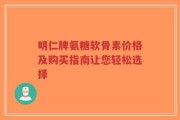 明仁牌氨糖软骨素价格及购买指南让您轻松选择