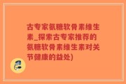 古专家氨糖软骨素维生素_探索古专家推荐的氨糖软骨素维生素对关节健康的益处)