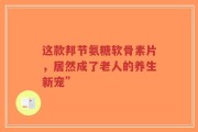 这款邦节氨糖软骨素片，居然成了老人的养生新宠”