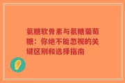 氨糖软骨素与氨糖葡萄糖：你绝不能忽视的关键区别和选择指南