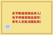 关节酸痛保健品老人(关节疼痛保健品推荐：老年人也能活蹦乱跳)