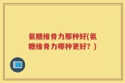 氨糖维骨力那种好(氨糖维骨力哪种更好？)