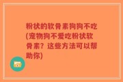 粉状的软骨素狗狗不吃(宠物狗不爱吃粉状软骨素？这些方法可以帮助你)