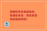 氨糖软骨素是咸味的_氨糖软骨素：探索其独特的咸味特性)