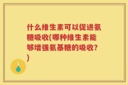 什么维生素可以促进氨糖吸收(哪种维生素能够增强氨基糖的吸收？)