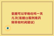 氨糖可以早晚吃吗一天几次(氨糖口服剂用药频率和时间建议)