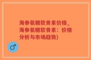 海参氨糖软骨素价格_海参氨糖软骨素：价格分析与市场趋势)