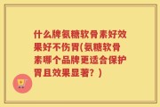 什么牌氨糖软骨素好效果好不伤胃(氨糖软骨素哪个品牌更适合保护胃且效果显著？)
