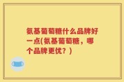 氨基葡萄糖什么品牌好一点(氨基葡萄糖，哪个品牌更优？)