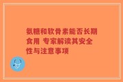 氨糖和软骨素能否长期食用 专家解读其安全性与注意事项
