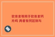 软骨素等同于软骨素钙片吗 两者有何区别与