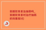 氨糖软骨素治抽筋吗_氨糖软骨素对治疗抽筋的效果探讨)
