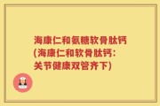 海康仁和氨糖软骨肽钙(海康仁和软骨肽钙：关节健康双管齐下)