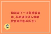孕期吃了一次氨糖软骨素_孕期偶尔摄入氨糖软骨素的影响分析)