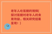 老年人吃氨糖的视频(探讨氨糖对老年人的食用效益，相关研究结果呈现！)