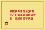氨糖软骨素荷兰(荷兰生产的氨基葡萄糖软骨素，缓解骨关节问题