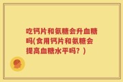 吃钙片和氨糖会升血糖吗(食用钙片和氨糖会提高血糖水平吗？)