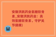 安徽洪凯药业氨糖软骨素_安徽洪凯药业：高效氨糖软骨素，守护关节健康)