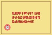 氨糖哪个牌子好 价格多少钱(氨糖品牌推荐及市场价格分析)
