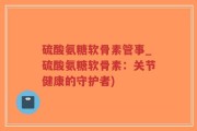硫酸氨糖软骨素管事_硫酸氨糖软骨素：关节健康的守护者)
