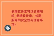 氨糖软骨素可以长期喝吗_氨糖软骨素：长期服用的安全性与注意事项)