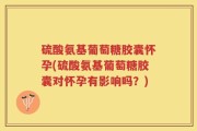 硫酸氨基葡萄糖胶囊怀孕(硫酸氨基葡萄糖胶囊对怀孕有影响吗？)