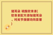 猪耳朵 硫酸软骨素(软骨素配方添加猪耳朵，对关节保健功效显著)