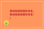 唐城倍健氨糖软骨素_唐城倍健氨糖软骨素：)