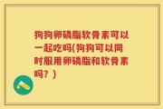 狗狗卵磷脂软骨素可以一起吃吗(狗狗可以同时服用卵磷脂和软骨素吗？)