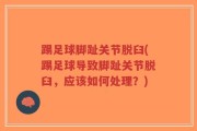 踢足球脚趾关节脱臼(踢足球导致脚趾关节脱臼，应该如何处理？)