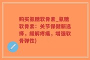 购买氨糖软骨素_氨糖软骨素：关节保健新选择，缓解疼痛，增强软骨弹性)
