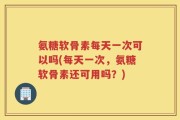 氨糖软骨素每天一次可以吗(每天一次，氨糖软骨素还可用吗？)