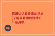 莱州认识软骨素的地方(了解软骨素的好地方：莱州市)
