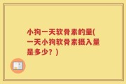 小狗一天软骨素的量(一天小狗软骨素摄入量是多少？)
