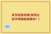 关节皮肤白嫩(如何让关节周围肌肤嫩白？)