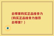 去哪里购买正品维骨力(购买正品维骨力推荐去哪里？)