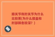 膝关节和肘关节为什么比较黑(为什么膝盖和肘部颜色较深？)