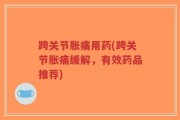 跨关节胀痛用药(跨关节胀痛缓解，有效药品推荐)