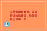 安帮氨糖软骨素：关节舒适的佳伴侣，助你轻松迈步每一天
