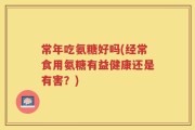 常年吃氨糖好吗(经常食用氨糖有益健康还是有害？)